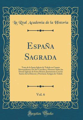 Espaa Sagrada, Vol. 6: Trata de la Santa Iglesia de Toledo En Cuanto Metropolitana; de Sus Concilios Y Honores Sobre Las Dems Iglesias de Estos Reinos; Juntamente Con Los Santos de la Di?cesis Y Provincia Antigua de Toledo (Classic Reprint) - Historia, La Real Academia de la