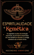 Espiritualidade Kemtica: Os segredos ocultos da evoluo espiritual, os princpios esquecidos de uma existncia elevada e a antiga sabedoria da unidade divina