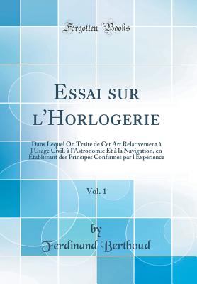 Essai Sur L'Horlogerie, Vol. 1: Dans Lequel on Traite de CET Art Relativement ? L'Usage Civil, ? L'Astronomie Et ? La Navigation, En ?tablissant Des Principes Confirm?s Par L'Exp?rience (Classic Reprint) - Berthoud, Ferdinand