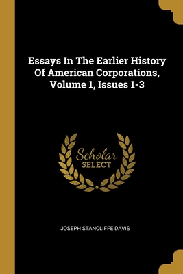 Essays In The Earlier History Of American Corporations, Volume 1, Issues 1-3 - Davis, Joseph Stancliffe