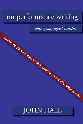 Essays on Performance Writing, Poetics and Poetry: On Performance Writing, with pedagogical sketches - Hall, John A.