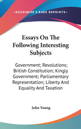 Essays On The Following Interesting Subjects: Government; Revolutions; British Constitution; Kingly Government; Parliamentary Representation; Liberty And Equality And Taxation