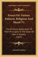 Essays on Various Subjects, Religious and Moral V1: The Practical Application of Their Principles to the State of Man in Society (1821)