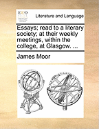 Essays; Read to a Literary Society; At Their Weekly Meetings, Within the College, at Glasgow. ...