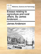 Essays Relating to Agriculture and Rural Affairs. by James Anderson,