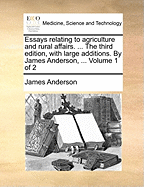 Essays Relating to Agriculture and Rural Affairs. ... the Third Edition, with Large Additions. by James Anderson, ... Volume 1 of 2