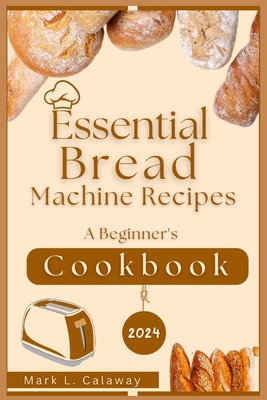 Essential Bread Machine Recipes 2024: A Beginner's Cookbook - Calaway, Mark L