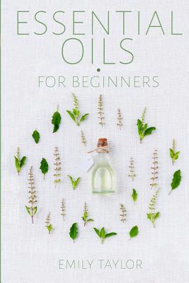 Essential Oil For Beginners: Essential Oils And Aromatherapy For Beginners; Relieve Stress, Tension, Headaches And Muscle Spasms With This Guide For Health, Healing And Wellness With Tips On Detox - Taylor, Emily