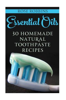 Essential Oils: 30 Homemade Natural Toothpaste Recipes - Robbins, Rose