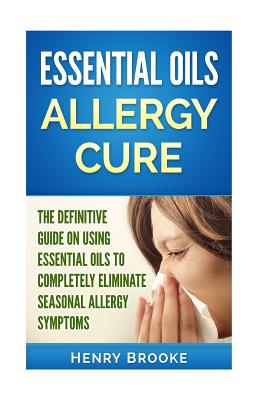 Essential Oils Allergy Cure: The Definitive Guide on Using Essential Oils to Completely Eliminate Seasonal Allergy Symptoms - Brooke, Henry