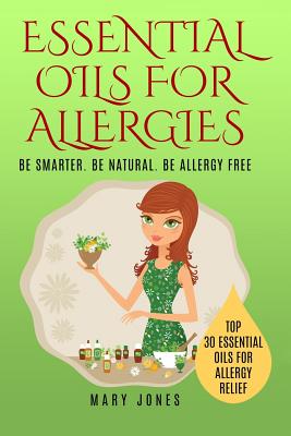 Essential Oils For Allergies: Be Smarter. Be Natural. Be Allergy Free - Jones, Mary