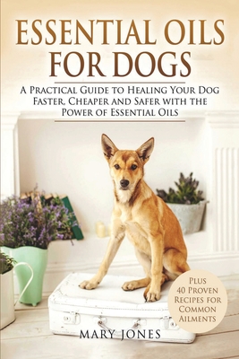 Essential Oils For Dogs: A Practical Guide to Healing Your Dog Faster, Cheaper and Safer with the Power of Essential Oils - Jones, Mary