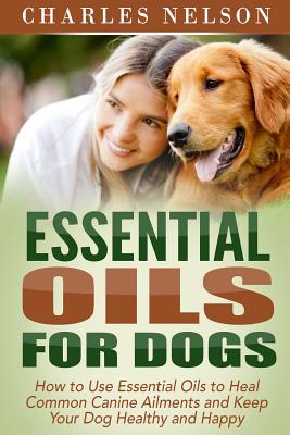 Essential Oils for Dogs: How to Use Essential Oils to Heal Common Canine Ailments and Keep Your Dog Healthy and Happy - Nelson, Charles