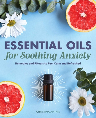 Essential Oils for Soothing Anxiety: Remedies and Rituals to Feel Calm and Refreshed - Anthis, Christina