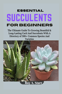 Essential Succulents for Beginners: The Ultimate Guide To Growing Beautiful & Long-Lasting Cacti And Succulents With A Directory of 300+ Common Species And Varieties