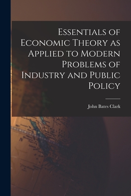 Essentials of Economic Theory as Applied to Modern Problems of Industry and Public Policy [microform] - Clark, John Bates 1847-1938