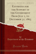 Estimates for the Support of the Government from July 1, to December 31, 1863 (Classic Reprint)