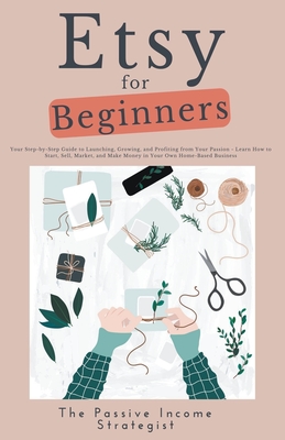 Etsy for Beginners: Your Step-by-Step Guide to Launching, Growing, and Profiting from Your Passion - Learn How to Start, Sell, Market, and Make Money in Your Own Home-Based Business - Strategist, The Passive Income