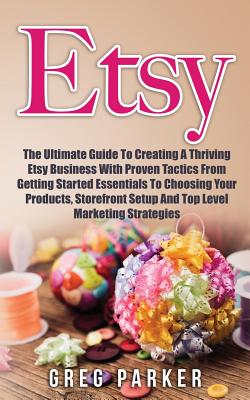 Etsy: The Ultimate Guide To Creating A Thriving Etsy Business With Proven Tactics From Getting Started Essentials To Choosing Your Products, Storefront Setup And Top Level Marketing Strategies - Parker, Greg