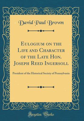 Eulogium on the Life and Character of the Late Hon. Joseph Reed Ingersoll: President of the Historical Society of Pennsylvania (Classic Reprint) - Brown, David Paul