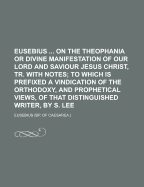 Eusebius ... on the Theophania or Divine Manifestation of Our Lord and Saviour Jesus Christ, Tr. with Notes: To Which Is Prefixed a Vindication of the Orthodoxy, and Prophetical Views, of That Distinguished Writer, by S. Lee