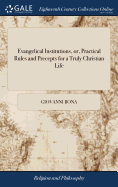 Evangelical Institutions, or, Practical Rules and Precepts for a Truly Christian Life: ... Written in Latin by the Pious Cardinal Bona, .. and Recommended by the Late Pious and Learned Bishop Ken. In two Parts