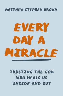 Every Day a Miracle: Trusting the God Who Heals Us Inside and Out - Brown, Matthew Stephen