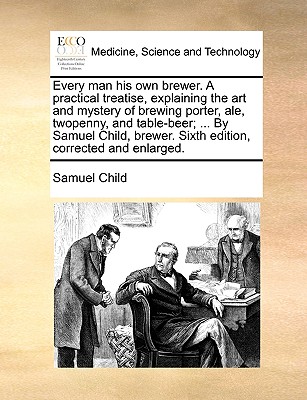 Every Man His Own Brewer. a Practical Treatise, Explaining the Art and Mystery of Brewing Porter, Ale, Twopenny, and Table-Beer; ... by Samuel Child, Brewer. Sixth Edition, Corrected and Enlarged. - Child, Samuel