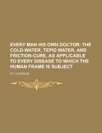 Every Man His Own Doctor: The Cold Water, Tepid Water, and Friction-Cure, as Applicable to Every Disease to Which the Human Frame Is Subject, and Also to the Cure of Disease in Horses and Cattle