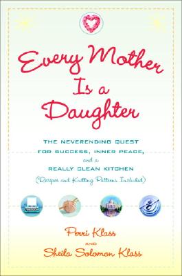 Every Mother Is a Daughter: The Neverending Quest for Success, Inner Peace, and a Really Clean Kitchen (Recipes and Knitting Patterns Included) - Klass, Perri, MD, and Klass, Sheila Solomon