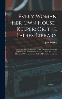 Every Woman Her Own House-Keeper; Or, the Ladies' Library: Containing the Cheapest and Most Extensive System of Cookery Ever Offered to the Public. ... Also, the Family Physician; Or, a Complete Body of Domestic Medicine - Perkins, John