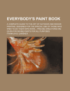 Everybody's Paint Book; A Complete Guide to the Art of Outdoor and Indoor Painting. Designed for the Special Use of Those Who Wish to Do Their Own Work Precise Directions Are Given for Mixing Paints for All Purposes