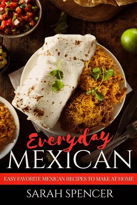 Everyday Mexican: Easy Favorite Mexican Recipes to Make at Home - Spencer, Sarah