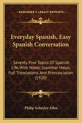 Everyday Spanish, Easy Spanish Conversation: Seventy-Five Topics of Spanish Life, with Notes, Grammar Help, Full Translations, and Pronunciation Printed in the Alphabet of the International Phonetic Association - Allen, Philip Schuyler