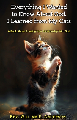 Everything I Wanted to Know about God I Learned from My Cats: A Book About Growing Your Relationship With God through Your Relationship with Your Pets - Anderson, William E