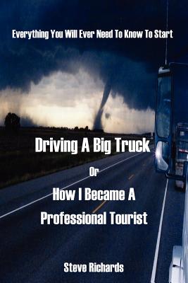 Everything You Will Ever Need to Know to Start Driving a Big Truck or How I Became a Professional Tourist - Richards, Steve