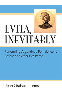 Evita, Inevitably: Performing Argentina's Female Icons Before and After Eva Pern - Graham-Jones, Jean