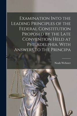Examination Into the Leading Principles of the Federal Constitution Proposed by the Late Convention Held at Philadelphia. With Answers to the Principa - Webster, Noah 1758-1843 (Creator)