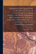 Examination Questions for Certificates of Competency As Mine Inspector, Mine Foreman, Mine Manager, Fireboss, Hoisting Engineer, Etc. As Given by the State Examining Boards: Together With Answers