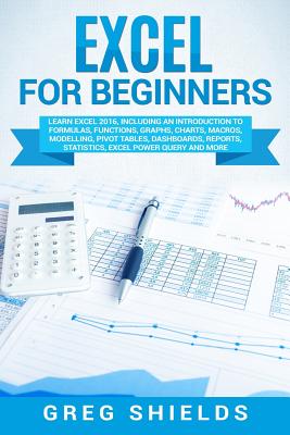 Excel for Beginners: Learn Excel 2016, Including an Introduction to Formulas, Functions, Graphs, Charts, Macros, Modelling, Pivot Tables, Dashboards, Reports, Statistics, Excel Power Query, and More - Shields, Greg