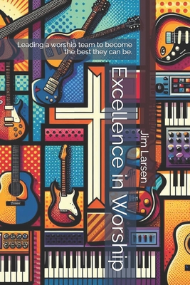 Excellence in Worship: Leading a worship team to become the best they can be. - Larsen, Jim R