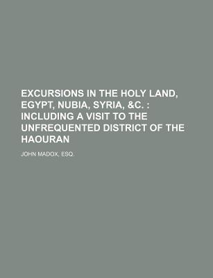 Excursions in the Holy Land, Egypt, Nubia, Syria, &C.; Including a Visit to the Unfrequented District of the Haouran - John Madox, Esq