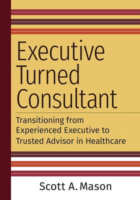 Executive Turned Consultant: Transitioning from Experienced Executive to Trusted Advisor in Healthcare - Mason, Scott A
