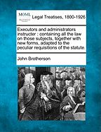 Executors and Administrators Instructer: Containing All the Law on Those Subjects, Together with New Forms, Adapted to the Peculiar Requisitions of the Statute.