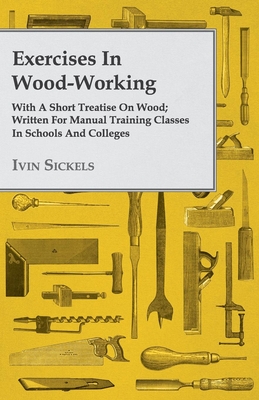 Exercises in Wood-Working; With a Short Treatise on Wood - Written for Manual Training Classes in Schools and Colleges - Sickels, Ivin