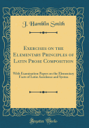 Exercises on the Elementary Principles of Latin Prose Composition: With Examination Papers on the Elementary Facts of Latin Accidence and Syntax (Classic Reprint)