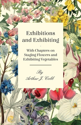 Exhibitions and Exhibiting - With Chapters on Staging Flowers and Exhibiting Vegetables - , Arthur J. Cobb