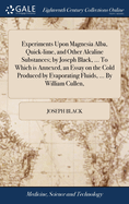 Experiments Upon Magnesia Alba, Quick-lime, and Other Alcaline Substances; by Joseph Black, ... To Which is Annexed, an Essay on the Cold Produced by Evaporating Fluids, ... By William Cullen,