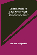 Explanation of Catholic Morals; A Concise, Reasoned, and Popular Exposition of Catholic Morals