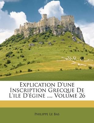 Explication D'Une Inscription Grecque de L'Ile D'Egine ..., Volume 26 - Bas, Philippe Le